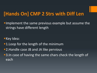 [Hands On] CMP 2 Strs with Diff Len
Implement the same previous example but assume the
strings have different length
Key Idea:
1.Loop for the length of the minimum
2.Handle case JB and JA like pervious
3.In case of having the same chars check the length of
each
 