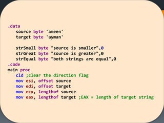 .data
source byte 'ameen'
target byte 'ayman'
strSmall byte "source is smaller",0
strGreat byte "source is greater",0
strEqual byte "both strings are equal",0
.code
main proc
cld ;clear the direction flag
mov esi, offset source
mov edi, offset target
mov ecx, lengthof source
mov eax, lengthof target ;EAX = length of target string
 
