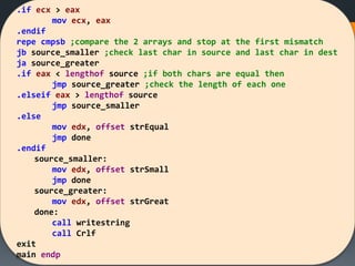 .if ecx > eax
mov ecx, eax
.endif
repe cmpsb ;compare the 2 arrays and stop at the first mismatch
jb source_smaller ;check last char in source and last char in dest
ja source_greater
.if eax < lengthof source ;if both chars are equal then
jmp source_greater ;check the length of each one
.elseif eax > lengthof source
jmp source_smaller
.else
mov edx, offset strEqual
jmp done
.endif
source_smaller:
mov edx, offset strSmall
jmp done
source_greater:
mov edx, offset strGreat
done:
call writestring
call Crlf
exit
main endp
 