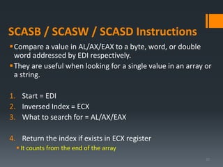 SCASB / SCASW / SCASD Instructions
Compare a value in AL/AX/EAX to a byte, word, or double
word addressed by EDI respectively.
They are useful when looking for a single value in an array or
a string.
1. Start = EDI
2. Inversed Index = ECX
3. What to search for = AL/AX/EAX
4. Return the index if exists in ECX register
 It counts from the end of the array
20
 