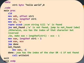 .data
str1 byte "hello world",0
.code
main proc
cld
mov edi, offset str1
mov ecx, lengthof str1
mov al, 'w'
repne scasb ;scan string till 'w' is found
jne not_found ;'w' is not found, jump to not_found label
;Otherwise, ecx has the index of that character but
reversed
;So, make eax = lengthof(str1) - ecx - 1
mov eax, lengthof str1 - 1
sub eax, ecx
jmp done
not_found:
mov eax, -1
done: ;eax has the index of the char OR -1 if not found
call writeint
exit
main endp
 