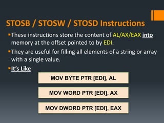 STOSB / STOSW / STOSD Instructions
These instructions store the content of AL/AX/EAX into
memory at the offset pointed to by EDI.
They are useful for filling all elements of a string or array
with a single value.
It’s Like
MOV BYTE PTR [EDI], AL
MOV WORD PTR [EDI], AX
MOV DWORD PTR [EDI], EAX
 