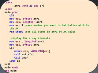 .data
arr1 word 20 dup (?)
.code
main proc
cld
mov edi, offset arr1
mov ecx, lengthof arr1
mov ax, 5 ;save number you want to initialize with in
the AX
rep stosw ;set all items in arr1 by AX value
;display the array elements
mov ecx , lengthof arr1
mov esi, offset arr1
L1:
movzx eax, WORD PTR[esi]
call writeInt
Call CRLF
LOOP L1
exit
main endp
end main
 