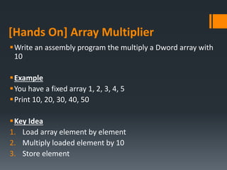[Hands On] Array Multiplier
Write an assembly program the multiply a Dword array with
10
Example
You have a fixed array 1, 2, 3, 4, 5
Print 10, 20, 30, 40, 50
Key Idea
1. Load array element by element
2. Multiply loaded element by 10
3. Store element
 