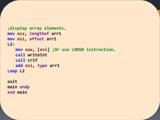 ;display array elements…
mov ecx, lengthof arr1
mov esi, offset arr1
L2:
mov eax, [esi] ;Or use LODSB instruction…
call writeInt
call crlf
add esi, type arr1
Loop L2
exit
main endp
end main
 