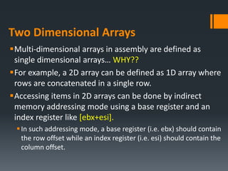 Two Dimensional Arrays
Multi-dimensional arrays in assembly are defined as
single dimensional arrays… WHY??
For example, a 2D array can be defined as 1D array where
rows are concatenated in a single row.
Accessing items in 2D arrays can be done by indirect
memory addressing mode using a base register and an
index register like [ebx+esi].
In such addressing mode, a base register (i.e. ebx) should contain
the row offset while an index register (i.e. esi) should contain the
column offset.
 