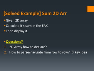 [Solved Example] Sum 2D Arr
Given 2D array
Calculate it’s sum in the EAX
Then display it
Questions?
1. 2D Array how to declare?
2. How to parse/navigate from row to row?  key idea
 