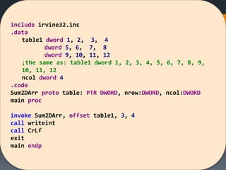 include irvine32.inc
.data
table1 dword 1, 2, 3, 4
dword 5, 6, 7, 8
dword 9, 10, 11, 12
;the same as: table1 dword 1, 2, 3, 4, 5, 6, 7, 8, 9,
10, 11, 12
ncol dword 4
.code
Sum2DArr proto table: PTR DWORD, nrow:DWORD, ncol:DWORD
main proc
invoke Sum2DArr, offset table1, 3, 4
call writeint
call CrLf
exit
main endp
 