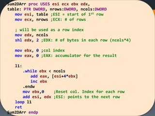 Sum2DArr proc USES esi ecx ebx edx,
table: PTR DWORD, nrows:DWORD, ncols:DWORD
mov esi, table ;ESI = start of 1st row
mov ecx, nrows ;ECX: # of rows
; will be used as a row index
mov edx, ncols
shl edx, 2 ;EDX: # of bytes in each row (ncols*4)
mov ebx, 0 ;col index
mov eax, 0 ;EAX: accumulator for the result
l1:
.while ebx < ncols
add eax, [esi+4*ebx]
inc ebx
.endw
mov ebx,0 ;Reset col. Index for each row
add esi, edx ;ESI: points to the next row
loop l1
ret
Sum2DArr endp
 