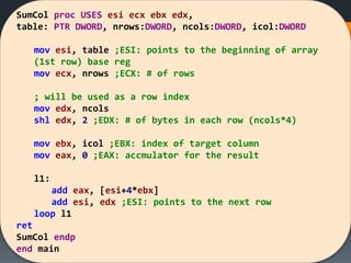 SumCol proc USES esi ecx ebx edx,
table: PTR DWORD, nrows:DWORD, ncols:DWORD, icol:DWORD
mov esi, table ;ESI: points to the beginning of array
(1st row) base reg
mov ecx, nrows ;ECX: # of rows
; will be used as a row index
mov edx, ncols
shl edx, 2 ;EDX: # of bytes in each row (ncols*4)
mov ebx, icol ;EBX: index of target column
mov eax, 0 ;EAX: accmulator for the result
l1:
add eax, [esi+4*ebx]
add esi, edx ;ESI: points to the next row
loop l1
ret
SumCol endp
end main
 