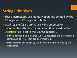 String Primitives
These instructions use memory operands pointed by the
ESI register or EDI register or both.
Used register(s) is automatically incremented or
decremented after instruction execution based on the
Direction flag (a bit in the EFLAGS register).
If the direction flag is cleared (DF = 0), registers are incremented.
Otherwise (DF = 1), they are decremented.
Direction flag can be set by std instruction, and cleared by cld
instruction
 