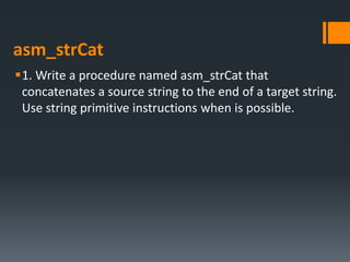 asm_strCat
1. Write a procedure named asm_strCat that
concatenates a source string to the end of a target string.
Use string primitive instructions when is possible.
 