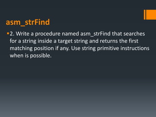 asm_strFind
2. Write a procedure named asm_strFind that searches
for a string inside a target string and returns the first
matching position if any. Use string primitive instructions
when is possible.
 