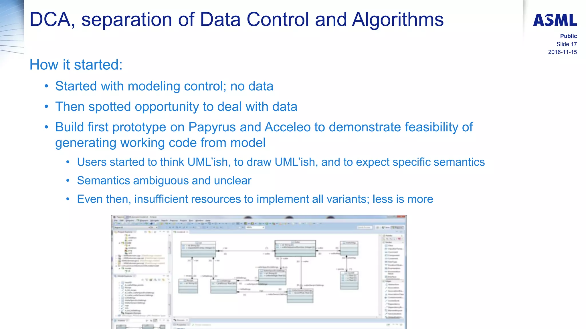 2016-11-15
Slide 17
Public
DCA, separation of Data Control and Algorithms
How it started:
• Started with modeling control; no data
• Then spotted opportunity to deal with data
• Build first prototype on Papyrus and Acceleo to demonstrate feasibility of
generating working code from model
• Users started to think UML’ish, to draw UML’ish, and to expect specific semantics
• Semantics ambiguous and unclear
• Even then, insufficient resources to implement all variants; less is more
 