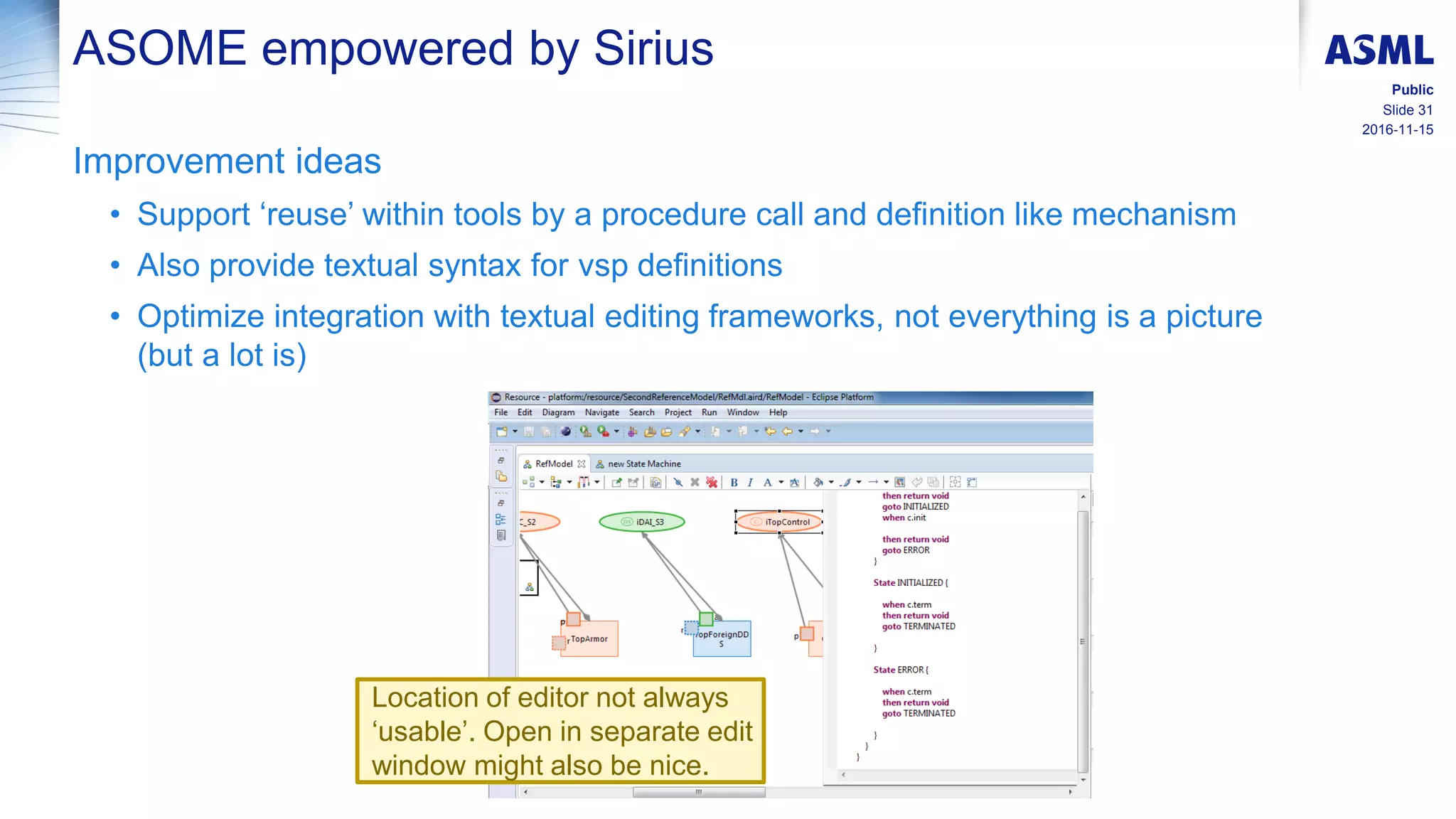 2016-11-15
Slide 31
Public
ASOME empowered by Sirius
Improvement ideas
• Support ‘reuse’ within tools by a procedure call and definition like mechanism
• Also provide textual syntax for vsp definitions
• Optimize integration with textual editing frameworks, not everything is a picture
(but a lot is)
Location of editor not always
‘usable’. Open in separate edit
window might also be nice.
 
