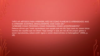 “NÃO HÁ MÉTODOS PARA APRENDER, NÃO HÁ COMO PLANEJAR O APRENDIZADO. MAS
O APRENDER ACONTECE, SINGULARMENTE, COM CADA UM.”
“APRENDER COMO PROCESSO, COMO PASSAGEM, COMO ACONTECIMENTO.”
Deleuze afirma que “nada aprendemos com aquele que nos diz: faça como eu. nossos únicos
mestres são aqueles que nos dizem “faça comigo” e que, em vez de nos propor gestos a
serem reproduzidos, sabem emitir signos a serem desenvolvidos no heterogêneo” (2006, p.
48).
 