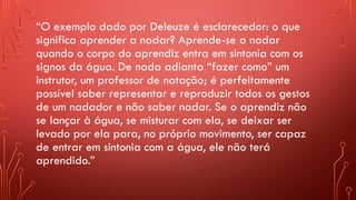 “O exemplo dado por Deleuze é esclarecedor: o que
significa aprender a nadar? Aprende-se a nadar
quando o corpo do aprendiz entra em sintonia com os
signos da água. De nada adianta “fazer como” um
instrutor, um professor de natação; é perfeitamente
possível saber representar e reproduzir todos os gestos
de um nadador e não saber nadar. Se o aprendiz não
se lançar à água, se misturar com ela, se deixar ser
levado por ela para, no próprio movimento, ser capaz
de entrar em sintonia com a água, ele não terá
aprendido.”
 