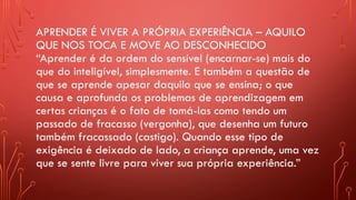 APRENDER É VIVER A PRÓPRIA EXPERIÊNCIA – AQUILO
QUE NOS TOCA E MOVE AO DESCONHECIDO
“Aprender é da ordem do sensível (encarnar-se) mais do
que do inteligível, simplesmente. E também a questão de
que se aprende apesar daquilo que se ensina; o que
causa e aprofunda os problemas de aprendizagem em
certas crianças é o fato de tomá-las como tendo um
passado de fracasso (vergonha), que desenha um futuro
também fracassado (castigo). Quando esse tipo de
exigência é deixado de lado, a criança aprende, uma vez
que se sente livre para viver sua própria experiência.”
 