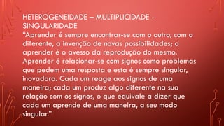 HETEROGENEIDADE – MULTIPLICIDADE -
SINGULARIDADE
“Aprender é sempre encontrar-se com o outro, com o
diferente, a invenção de novas possibilidades; o
aprender é o avesso da reprodução do mesmo.
Aprender é relacionar-se com signos como problemas
que pedem uma resposta e esta é sempre singular,
inovadora. Cada um reage aos signos de uma
maneira; cada um produz algo diferente na sua
relação com os signos, o que equivale a dizer que
cada um aprende de uma maneira, a seu modo
singular.”
 