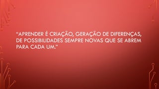 “APRENDER É CRIAÇÃO, GERAÇÃO DE DIFERENÇAS,
DE POSSIBILIDADES SEMPRE NOVAS QUE SE ABREM
PARA CADA UM.”
 