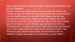 QUAL SERIA, ENTÃO, A NOSSA TAREFA COMO EDUCADORES/AS?
COMO ENSINAR?
“Ensinar consiste em emitir signos, sem que tenhamos controle em
relação ao que será feito com eles, por aqueles que os encontrarem.
Isso não significa que não devamos emitir signos, mas sim que
precisamos nos desapegar deles, precisamos abdicar de nossa
vontade de controlar o aprendizado de cada um de nossos alunos,
apesar de todas as boas intenções que possamos ter com isso.
Precisamos ter a coragem de ensinar como quem lança sementes ao
vento, com a esperança dos encontros que possam produzir, das
diferenças que possam fazer vingar, nos encantando com as
múltiplas criações que podem ser produzidas a partir delas”.
 