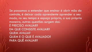 Se passamos a entender que ensinar é abrir mão do
controle, é deixar cada aprendente aprender a seu
modo, no seu tempo e espaço próprio, a sua própria
maneira, outras questões surgem daí:
É PRECISO AVALIAR?
EM QUE CONSISTE AVALIAR?
QUEM AVALIA?
QUEM E O QUE É AVALIADO?
PARA QUÊ AVALIAR?
 