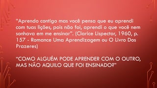 “Aprendo contigo mas você pensa que eu aprendi
com tuas lições, pois não foi, aprendi o que você nem
sonhava em me ensinar”. (Clarice Lispector, 1960, p.
157 - Romance Uma Aprendizagem ou O Livro Dos
Prazeres)
“COMO ALGUÉM PODE APRENDER COM O OUTRO,
MAS NÃO AQUILO QUE FOI ENSINADO?”
 