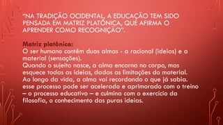 “NA TRADIÇÃO OCIDENTAL, A EDUCAÇÃO TEM SIDO
PENSADA EM MATRIZ PLATÔNICA, QUE AFIRMA O
APRENDER COMO RECOGNIÇÃO”.
Matriz platônica:
O ser humano contêm duas almas - a racional (ideias) e a
material (sensações).
Quando o sujeito nasce, a alma encarna no corpo, mas
esquece todas as ideias, dadas as limitações do material.
Ao longo da vida, a alma vai recordando o que já sabia.
esse processo pode ser acelerado e aprimorado com o treino
– o processo educativo – e culmina com o exercício da
filosofia, o conhecimento das puras ideias.
 
