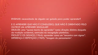 ENSINAR: necessidade de alguém ser guiado para poder aprender?
E O APRENDER QUE NÃO É CONDUZIDO, QUE NÃO É ORIENTADO PELO
OUTRO? UM APRENDER SINGULAR?
DELEUZE: uma “quase-teoria do aprender” numa direção distinta daquela
da tradição ocidental, centrada na recognição platônica.
PROUST E OS SIGNOS (1964): aprender como um “encontro com signos”.
DIFERENÇA E REPETIÇÃO (1969): “imagem do pensamento”.
 