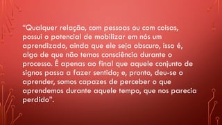 “Qualquer relação, com pessoas ou com coisas,
possui o potencial de mobilizar em nós um
aprendizado, ainda que ele seja obscuro, isso é,
algo de que não temos consciência durante o
processo. É apenas ao final que aquele conjunto de
signos passa a fazer sentido; e, pronto, deu-se o
aprender, somos capazes de perceber o que
aprendemos durante aquele tempo, que nos parecia
perdido”.
 