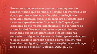 “Nunca se sabe como uma pessoa aprende; mas, de
qualquer forma que aprenda, é sempre por intermédio de
signos, perdendo tempo, e não pela assimilação de
conteúdos objetivos. quem sabe como um estudante pode
tornar-se repentinamente “bom em latim”, que signos
(amorosos ou até mesmo inconfessáveis) lhe serviriam de
aprendizado? Nunca aprendemos alguma coisa nos
dicionários que nossos professores e nossos pais nos
emprestam. o signo implica em si a heterogeneidade como
relação. nunca se aprende fazendo como alguém, mas
fazendo com alguém, que não tem relação de semelhança
com o que se aprende.” (Deleuze, 2003, p. 21).
 