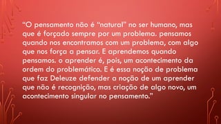 “O pensamento não é “natural” no ser humano, mas
que é forçado sempre por um problema. pensamos
quando nos encontramos com um problema, com algo
que nos força a pensar. E aprendemos quando
pensamos. o aprender é, pois, um acontecimento da
ordem do problemático. E é essa noção de problema
que faz Deleuze defender a noção de um aprender
que não é recognição, mas criação de algo novo, um
acontecimento singular no pensamento.”
 