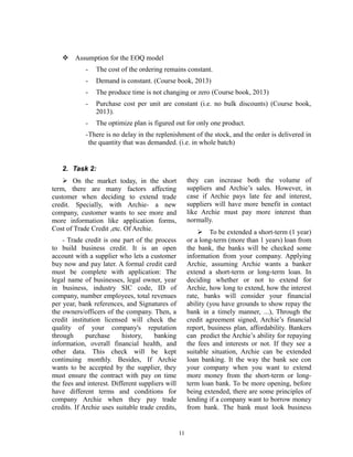  Assumption for the EOQ model
-

The cost of the ordering remains constant.

-

Demand is constant. (Course book, 2013)

-

The produce time is not changing or zero (Course book, 2013)

-

Purchase cost per unit are constant (i.e. no bulk discounts) (Course book,
2013).

-

The optimize plan is figured out for only one product.

-There is no delay in the replenishment of the stock, and the order is delivered in
the quantity that was demanded. (i.e. in whole batch)

2. Task 2:
they can increase both the volume of
suppliers and Archie’s sales. However, in
case if Archie pays late fee and interest,
suppliers will have more benefit in contact
like Archie must pay more interest than
normally.

 On the market today, in the short
term, there are many factors affecting
customer when deciding to extend trade
credit. Specially, with Archie- a new
company, customer wants to see more and
more information like application forms,
Cost of Trade Credit ,etc. Of Archie.

 To be extended a short-term (1 year)
or a long-term (more than 1 years) loan from
the bank, the banks will be checked some
information from your company. Applying
Archie, assuming Archie wants a banker
extend a short-term or long-term loan. In
deciding whether or not to extend for
Archie, how long to extend, how the interest
rate, banks will consider your financial
ability (you have grounds to show repay the
bank in a timely manner, ...), Through the
credit agreement signed, Archie’s financial
report, business plan, affordability. Bankers
can predict the Archie’s ability for repaying
the fees and interests or not. If they see a
suitable situation, Archie can be extended
loan banking. It the way the bank see con
your company when you want to extend
more money from the short-term or longterm loan bank. To be more opening, before
being extended, there are some principles of
lending if a company want to borrow money
from bank. The bank must look business

- Trade credit is one part of the process
to build business credit. It is an open
account with a supplier who lets a customer
buy now and pay later. A formal credit card
must be complete with application: The
legal name of businesses, legal owner, year
in business, industry SIC code, ID of
company, number employees, total revenues
per year, bank references, and Signatures of
the owners/officers of the company. Then, a
credit institution licensed will check the
quality of your company's reputation
through
purchase
history,
banking
information, overall financial health, and
other data. This check will be kept
continuing monthly. Besides, If Archie
wants to be accepted by the supplier, they
must ensure the contract with pay on time
the fees and interest. Different suppliers will
have different terms and conditions for
company Archie when they pay trade
credits. If Archie uses suitable trade credits,

11

 