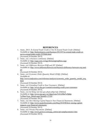 REFERENCES
1. Anon., 2013. To Extend Trade Credit or Not To Extend Trade Credit. [Online]
Available at: http://beforeitsnews.com/business/2013/07/to-extend-trade-credit-ornot-to-extend-trade-credit-2525666.html
[Accessed 24 October 2013].
2. Anon., n.d. A business community. [Online]
Available at: http://saga.com.vn/tags/thitruongtraiphieu.saga
[Accessed 24 October 2013].
3. Anon., n.d. Difference Between EOQ and JIT. [Online]
Available at: http://www.differencebetween.net/business/difference-between-eoq-andjit/
[Accessed 24 October 2013].
4. Anon., n.d. Economic Order Quantity Model (EOQ). [Online]
Available at:
http://www.readyratios.com/reference/analysis/economic_order_quantity_model_eoq.
html
[Accessed 24 October 2013].
5. Anon., n.d. Extending Credit to Your Customers. [Online]
Available at: http://www.sba.gov/content/extending-credit-your-customers
[Accessed 24 October 2013].
6. Anon., n.d. hệ thống văn bản quy phạm pháp luật. [Online]
Available at: http://www.moj.gov.vn/vbpq/Lists/Vn%20bn%20php
%20lut/View_Detail.aspx?ItemID=27359
[Accessed 24 October 2013].
7. Anon., n.d. How Raising Capital Impacts Your Financial Statements. [Online]
Available at: http://www.iacprofessionals.com/blog/2010/08/how-raising-capitalimpacts-your-financial-statements/
[Accessed 24 October 2013].
8. Anon., n.d. Private Placements. [Online]
Available at: http://www.growco.com/gcg_entries/privateplacements1.htm
[Accessed 24 October 2013].
18

 