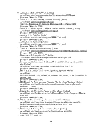 9. Anon., n.d. TAX COMPETITION. [Online]
Available at: http://www.saga.vn/tu-dien/Tax_competition/15432.saga
[Accessed 24 October 2013].
10. Anon., n.d. The Importance Of Financial Planning. [Online]
Available at: http://www.pppnetwork.com/?
view=The_Importance_Of_Financial_Planning&mid=1563&mid=1563
[Accessed 24 October 2013].
11. Anon., n.d. United Kingdom (UK) GDP - Gross Domestic Product. [Online]
Available at: http://countryeconomy.com/gdp/uk
[Accessed 24 October 2013].
12. Anon., n.d. Vay Dài Hạn. [Online]
Available at: http://niceaccounting.com/HTTK/3/341.html
[Accessed 24 October 2013].
13. Anon., n.d. Vay Ngắn hạn. [Online]
Available at: http://niceaccounting.com/HTTK/3/311.html
[Accessed 24 October 2013].
14. Anon., n.d. What is Financial Planning. [Online]
Available at: http://www.financialplanning.org.uk/wayfinder/what-financial-planning
[Accessed 24 October 2013].
15. Bhatta, A., n.d. Assumption of JIT. [Online]
Available at: http://www.12manage.com/forum.asp?TB=jit&S=9
[Accessed 24 October 2013].
16. Founder, n.d. Chiến lược Just-In-Time (JIT) là một khái niệm trong sản xuất hiện
đại.. [Online]
Available at: http://www.erpsolution.com.vn/showthread.php?t=1295
[Accessed 24 October 2013].
17. Ha, N. T., n.d. Gia hạn khoản vay tại Ngân hàng Agribank. [Online]
Available at:
http://smartfinance.vn/tu_van/Vay_the_chap/Gia_han_khoan_vay_tai_Ngan_hang_A
gribank_.html
[Accessed 24 October 2013].
18. Hill, B., n.d. The Importance of a Financial Plan for a Small Business. [Online]
Available at: http://smallbusiness.chron.com/importance-financial-plan-smallbusiness-4713.html
[Accessed 24 October 2013].
19. Pritchard, J., n.d. How to Get Preapproved for a Loan. [Online]
Available at: http://banking.about.com/od/loans/a/How-To-Get-Preapproved-For-ALoan.htm
[Accessed 24 October 2013].
20. Vũ, H., n.d. Đầu tư vào trái phiếu: ưu và nhược điểm. [Online]
Available at: http://www.tintucvietduc.de/li-khuyen-sao-chep-main-memu/tinbc/9382-Đầu-tư-vào-trái-phiếu--ưu-và-nhược-điểm-v15-9382.html
[Accessed 24 October 2013].
21. Waters, S., n.d. Building Business or Trade Credit. [Online]
Available at: http://retail.about.com/od/finances/a/trade_credit.htm
[Accessed 24 October 2013].
22. Anon., 2013. EOQ Model. [Art].
19

 