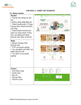 DOM107-Seo& Marketing trên công cụ tìm kiếm
CHƯƠNG 3: THIẾT KẾ WEBSITE
3.1. Demo website
Header
- Top bar cho thông tin liên
lạc,
wishlist, đăng nhập/đăng ký
- Thanh headermain: Có logo
thương hiệu, thanh tìm kiếm,
giỏ hàng
- Thanh header bottom bao
gồm các trang chính: Trang
chủ, sản phẩm,giới thiệu,
khuyến mãi, blog và liên hệ
Body
- Banner chương trình
khuyến mãi
- UVP của doanh nghiệp
- Các sản phẩm mới nhất/ sản
phẩm khuyến mãi
- Các dịch vụ của doanh
nghiệp
Footer:
- Giới thiệu trang
- Chính sách
- Địa chỉ
- Nút gọi điện
- Chat box Zalo
 