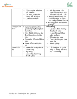 DOM107-Seo& Marketing trên công cụ tìm kiếm
• Có form điền mã giảm
giá, voucher
• Đặt hàng nhanh gọn
không mất thời gian
• Có nút thanh toán
• Nút thanh toán giúp
khách hàng chuyển ngay
tới thanh toán với 1 click
• Tăng giảm số lượng sản
phẩm cập nhật luôn giá
mà không cần tính toán lại
• Sử dụng phiếu ưu đã và mã
giảm giá.
Trang thanh
toán
• Lựa chọn phương thức
giao hàng và phương thức
thanh toán
• Hiển thị đầy đủ thông tin
đơn hàng, giá, nơi nhận
hàng
• Form điền thông tin khách
hàng
• Form điền ưu đãi, giảm
giá
Khách hàng:
• Lựa chọn được phương
thức thanh toán
• và giao hàng phù hợp
kiểm tra được
• thông tin đơn hàng
• Cung cấp thông tin giao
hàng cho
• doanh nghiệp
Trang liên
hệ
• From điền thông tin của
khách hàng
• Nội dung
• Gửi tới bộ phần trong
doanh nghiệp
• Lấy thông tin từ khách
hàng và những thắc mắc
của khách hàng
 