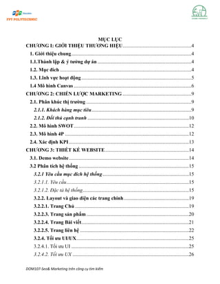 DOM107-Seo& Marketing trên công cụ tìm kiếm
MỤC LỤC
CHƯƠNG I: GIỚI THIỆU THƯƠNG HIỆU.......................................................4
1. Giới thiệu chung................................................................................................4
1.1.Thành lập & ý tưởng dự án ...........................................................................4
1.2. Mục đích .........................................................................................................4
1.3. Lĩnh vực hoạt động........................................................................................5
1.4 Mô hình Canvas ..............................................................................................6
CHƯƠNG 2: CHIẾN LƯỢC MARKETING .......................................................9
2.1. Phân khúc thị trường ....................................................................................9
2.1.1. Khách hàng mục tiêu................................................................................9
2.1.2. Đối thủ cạnh tranh .................................................................................10
2.2. Mô hình SWOT............................................................................................12
2.3. Mô hình 4P ...................................................................................................12
2.4. Xác định KPI................................................................................................13
CHƯƠNG 3: THIẾT KẾ WEBSITE...................................................................14
3.1. Demo website................................................................................................14
3.2 Phân tích hệ thống ........................................................................................15
3.2.1 Yêu cầu mục đích hệ thống.....................................................................15
3.2.1.1. Yêu cầu..................................................................................................15
3.2.1.2. Đặc tả hệ thống.....................................................................................15
3.2.2. Layout và giao diện các trang chính....................................................19
3.2.2.1. Trang Chủ ...........................................................................................19
3.2.2.3. Trang sản phẩm..................................................................................20
3.2.2.4. Trang Bài viết......................................................................................21
3.2.2.5. Trang liên hệ .......................................................................................22
3.2.4. Tối ưu UI/UX..........................................................................................25
3.2.4.1. Tối ưu UI ..............................................................................................25
3.2.4.2. Tối ưu UX .............................................................................................26
 