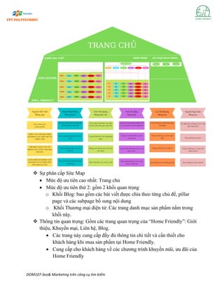 DOM107-Seo& Marketing trên công cụ tìm kiếm
❖ Sự phân cấp Site Map
• Mức độ ưu tiên cao nhất: Trang chủ
• Mức độ ưu tiên thứ 2: gồm 2 khối quan trọng
o Khối Blog: bao gồm các bài viết được chia theo từng chủ đề, pillar
page và các subpage bổ sung nội dung
o Khối Thương mại điện tử: Các trang danh mục sản phẩm nằm trong
khối này.
❖ Thông tin quan trọng: Gồm các trang quan trọng của “Home Friendly”: Giới
thiệu, Khuyến mại, Liên hệ, Blog.
• Các trang này cung cấp đầy đủ thông tin chi tiết và cần thiết cho
khách hàng khi mua sản phẩm tại Home Friendly.
• Cung cấp cho khách hàng về các chương trình khuyến mãi, ưu đãi của
Home Friendly
 