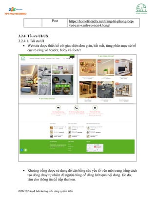 DOM107-Seo& Marketing trên công cụ tìm kiếm
Post https://homefriendly.net/trang-tri-phong-bep-
voi-cay-xanh-co-nen-khong/
3.2.4. Tối ưu UI/UX
3.2.4.1. Tối ưu UI
• Website được thiết kế với giao diện đơn giản, bắt mắt, từng phân mục có bố
cục rõ ràng về header, boby và footer
• Khoảng trắng được sử dụng để cân bằng các yếu tố trên một trang bằng cách
tạo dòng chảy tự nhiên để người dùng dễ dàng lướt qua nội dung. Do đó,
làm cho thông tin dễ tiếp thu hơn.
 
