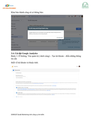 DOM107-Seo& Marketing trên công cụ tìm kiếm
Khai báo thành công sẽ có thông báo:
3.4. Cài đặt Google Analytics
Bước 1: Ở Setting. Vào quản trị ( dưới cùng) – Tạo tài khoản – điền những thông
tin cần
thiết về tài khoản và thuộc tính:
 