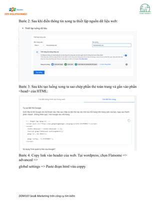 DOM107-Seo& Marketing trên công cụ tìm kiếm
Bước 2: Sau khi điền thông tin xong ta thiết lập nguồn dữ liệu web:
Bước 3: Sau khi tạo luồng xong ta sao chép phần thẻ toàn trang và gắn vào phần
<head> của HTML:
Bước 4: Copy link vào header của web. Tại wordpress, chọn Flatsome =>
advanced =>
global settings => Paste đoạn html vừa coppy
 