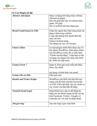 DOM107-Seo& Marketing trên công cụ tìm kiếm
3.5. Các Plugin cài đặt
Akismet Anti-Spam Được sử dụng bởi hàng triệu website,
Akismet là plugin
hữu ích giúp bạn bảo vệ website khỏi
spam. Nó giúp
bảo vệ website khi bạn đang ngủ.
Bread Crumb based on URL Giúp cho người đọc hình dung được họ
đang ở đâu trong website.
Cung cấp đường link nhanh đến thư
mục cao hơn
Giảm tỉ lệ thoát trang
Tác động tích cực với Google.
Classic Editor Là một plugin chính thức được duy trì
bởi nhóm WordPress, khôi phục chỉnh
sửa WordPress trước đó và màn hình
“Chỉnh sửa bài đăng”. Giúp bạn có thể
sử dụng các plugin mở rộng màn hình
đó, thêm các hộp meta.
Contact Form 7 Quản lý form gửi mail miễn phí khác
nhau, tùy chỉnh
nội dung và hình thức của email.
Contact Me on Zalo Chat qua zalo
Header and Footer Scripts WordPress cần thiết cho hầu hết mọi
trang web để chèn mã như Javascript
và CSS. Chèn tập lệnh vào wp_head và
wp_footer của bạn thật dễ dàng
Nextend Social Login Giúp khách truy cập có thể đăng ký
bằng các tài khoản mạng xã hội của họ
như Facebook, Twitter , Google và
Linkedln chỉ với một cú nhấp chuột
Nút gọi rung Tạo nút rung ở góc màn hình
 