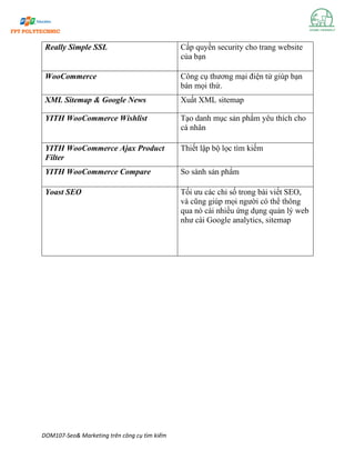 DOM107-Seo& Marketing trên công cụ tìm kiếm
Really Simple SSL Cấp quyền security cho trang website
của bạn
WooCommerce Công cụ thương mại điện tử giúp bạn
bán mọi thứ.
XML Sitemap & Google News Xuất XML sitemap
YITH WooCommerce Wishlist Tạo danh mục sản phẩm yêu thích cho
cá nhân
YITH WooCommerce Ajax Product
Filter
Thiết lập bộ lọc tìm kiếm
YITH WooCommerce Compare So sánh sản phẩm
Yoast SEO Tối ưu các chỉ số trong bài viết SEO,
và cũng giúp mọi người có thể thông
qua nó cài nhiều ứng dụng quản lý web
như cài Google analytics, sitemap
 