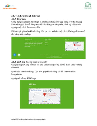 DOM107-Seo& Marketing trên công cụ tìm kiếm
3.6. Tích hợp tiện ích Internet
3.6.1. Chat Zalo
Công dụng: Nút icon Zalo hiện ra khi khách hàng truy cập trang web từ đó giúp
khách hàng có thể dễ dàng trao đổi các thông tin sản phẩm, dịch vụ với doanh
nghiệp một cách thuận tiện nhất.
Điện thoại: giúp cho khách hàng liên lạc cho website một cách dễ dàng nhất có thể
chỉ bằng một cú nhấp.
3.6.2. Tích hợp Google map và website
Google maps: Cung cấp địa chỉ cho khách hàng để họ có thể tham khảo và tăng
thêm độ
uy tín của của nhãn hàng. Đặc biệt giúp khách hàng có thể tìm đến nhãn
hàng/doanh
nghiệp và hỗ trợ SEO Maps
 
