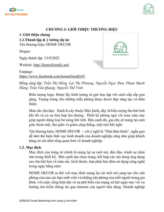 DOM107-Seo& Marketing trên công cụ tìm kiếm
CHƯƠNG I: GIỚI THIỆU THƯƠNG HIỆU
1. Giới thiệu chung
1.1.Thành lập & ý tưởng dự án
Tên thương hiệu: HOME DECOR
Slogan:
Ngày thành lập: 13/9/2022
Wedsite: http://homefriendly.net/
Fanpage:
https://www.facebook.com/homefriendly03
Đồng sáng lập: Trần Thị Hằng, Lại Thị Phượng, Nguyễn Ngọc Đan, Phạm Mạnh
Hùng, Trần Văn Quang, Nguyễn Thế Vinh
Biểu tượng logo: Được lấy hình tượng từ góc học tập với cách xắp sếp gọn
gàng. Tượng trưng cho những mẫu phòng được decor đẹp sáng tạo và thân
thiện.
Màu sắc chủ đạo: Xanh lá cây thuộc Mộc hành, đây là biểu tượng thu hút linh
khí tốt và có sự hòa hợp âm dương . Thiết kế phòng ngủ với tone màu này
giúp người dùng loại bỏ nóng khí tính. Bên cạnh đó, gia chủ sẽ mang lại cảm
giác thoải mái, thư giãn và giảm căng thẳng, mệt mỏi khi nghỉ
Tên thương hiệu: HOME DECOR – với ý nghĩ là “Nhà thân thiện”, ngắn gọn
dễ nhớ thể hiện lĩnh vực kinh doanh của doanh nghiệp cũng như giúp khách
hàng có cái nhìn tổng quan hơn về doanh nghiệp.
1.2. Mục đích
Mục đích của trang trí chính là mang lại sự mới mẻ, độc đáo, tránh sự chán
nản trong thiết kế . Bên cạnh lựa chọn trang, kết hợp các nội dung ứng dụng
sao cho hài hòa về màu sắc, kích thước, bạn phải bảo đảm sử dụng công nghệ
trong ngày hằng năm.
HOME DECOR ra đời với mục đích mang lại cái mới mẻ sang tạo cho căn
phòng của của các bạn sinh viên và những căn phòng của mỗi ngưởi trong gia
đình, với cuộc sống hiện đại và sự phổ biến của mạng xã hội ngày nay với xu
hướng tìm kiếm thông tin qua internet của người tiêu dùng. Doanh nghiệp
 