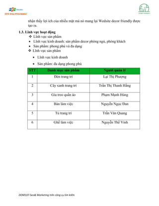DOM107-Seo& Marketing trên công cụ tìm kiếm
nhận thấy lợi ích của nhiều mặt mà nó mang lại Wedsite decor friendly được
tạo ra.
1.3. Lĩnh vực hoạt động
❖ Lĩnh vực sản phẩm
• Lĩnh vực kinh doanh: sản phẩm decor phòng ngủ, phòng khách
• Sản phẩm: phong phú và đa dạng
❖ Lĩnh vực sản phẩm
• Lĩnh vực kinh doanh
• Sản phẩm: đa dạng phong phú
STT Danh mục sản phẩm Người quản lý
1 Đèn trang trí Lại Thị Phượng
2 Cây xanh trang trí Trần Thị Thanh Hằng
3 Gía treo quần áo Phạm Mạnh Hùng
4 Bàn làm việc Nguyễn Ngọc Đan
5 Tủ trang trí Trần Văn Quang
6 Ghế làm việc Nguyễn Thế Vinh
 