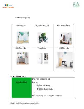 DOM107-Seo& Marketing trên công cụ tìm kiếm
❖ Demo sản phẩm
Đèn trang trí Cây xanh trang trí Gía treo quần áo
Bàn làm việc Tủ quần áo Ghế làm việc
1.4 Mô hình Canvas
Đối tác chính
Đầu vào: Nhà cung cấp
Đầu ra:
- Người tiêu dùng
- Dịch vụ decor phòng
-
Đối tác quảng cáo : Google, Facebook
 
