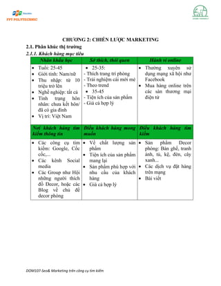 DOM107-Seo& Marketing trên công cụ tìm kiếm
CHƯƠNG 2: CHIẾN LƯỢC MARKETING
2.1. Phân khúc thị trường
2.1.1. Khách hàng mục tiêu
Nhân khẩu học Sở thích, thói quen Hành vi online
• Tuổi: 25-45
• Giới tính: Nam/nữ
• Thu nhập: từ 10
triệu trở lên
• Nghề nghiệp: tất cả
• Tình trạng hôn
nhân: chưa kết hôn/
đã có gia đình
• Vị trí: Việt Nam
• 25-35:
- Thích trang trí phòng
- Trải nghiệm cái mới mẻ
- Theo trend
• 35-45
- Tiện ích của sản phẩm
- Giá cả hợp lý
• Thường xuyên sử
dụng mạng xã hội như
Facebook
• Mua hàng online trên
các sàn thương mại
điện tử
Nơi khách hàng tìm
kiếm thông tin
Điều khách hàng mong
muốn
Điều khách hàng tìm
kiếm
• Các công cụ tìm
kiếm: Google, Cốc
cốc,...
• Các kênh Social
media
• Các Group như Hội
những người thích
đồ Decor, hoặc các
Blog về chủ đề
decor phòng
• Về chất lượng sản
phẩm
• Tiện ích của sản phẩm
mang lại
• Sản phẩm phù hợp với
nhu cầu của khách
hàng
• Giá cả hợp lý
• Sản phẩm Decor
phòng: Bàn ghế, tranh
ảnh, tủ, kệ, đèn, cây
xanh...
• Các dịch vụ đặt hàng
trên mạng
• Bài viết
 