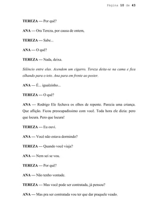 Página 10 de 43




TEREZA — Por quê?

ANA — Ora Tereza, por causa de ontem,

TEREZA — Sabe...

ANA — O quê?

TEREZA — Nada, deixa.

Silêncio entre elas. Acendem um cigarro. Tereza deita-se na cama e fica
olhando para o teto. Ana para em frente ao poster.

ANA — É... igualzinho...

TEREZA — O quê?

ANA — Rodrigo Ele fechava os olhos de repente. Parecia uma criança.
Que aflição. Ficou preocupadíssimo com você. Toda hora ele dizia: pero
que locura. Pero que locura!

TEREZA — Eu ouvi.

ANA — Você não estava dormindo?

TEREZA — Quando você viaja?

ANA — Nem sei se vou.

TEREZA — Por quê?

ANA — Não tenho vontade.

TEREZA — Mas você pode ser contratada, já pensou?

ANA — Mas pra ser contratada vou ter que dar praquele veado.
 